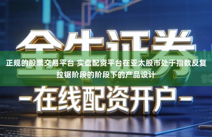 正规的股票交易平台 实盘配资平台在亚太股市处于指数反复拉锯阶段的阶段下的产品设计