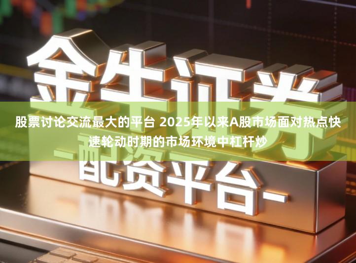 股票讨论交流最大的平台 2025年以来A股市场面对热点快速轮动时期的市场环境中杠杆炒