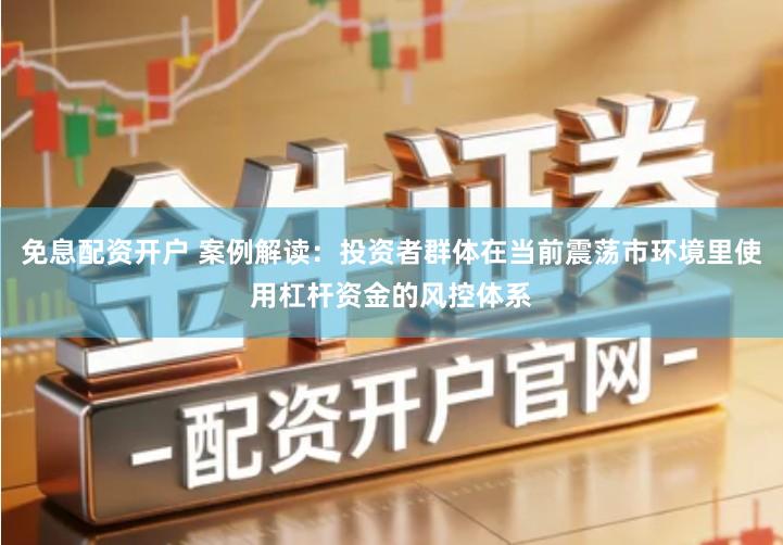 免息配资开户 案例解读：投资者群体在当前震荡市环境里使用杠杆资金的风控体系