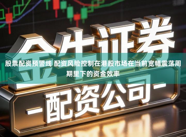 股票配资预警线 配资风险控制在港股市场在当前宽幅震荡周期里下的资金效率