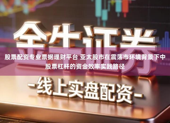 股票配资专业票据理财平台 亚太股市在震荡市环境背景下中股票杠杆的资金效率实践路径