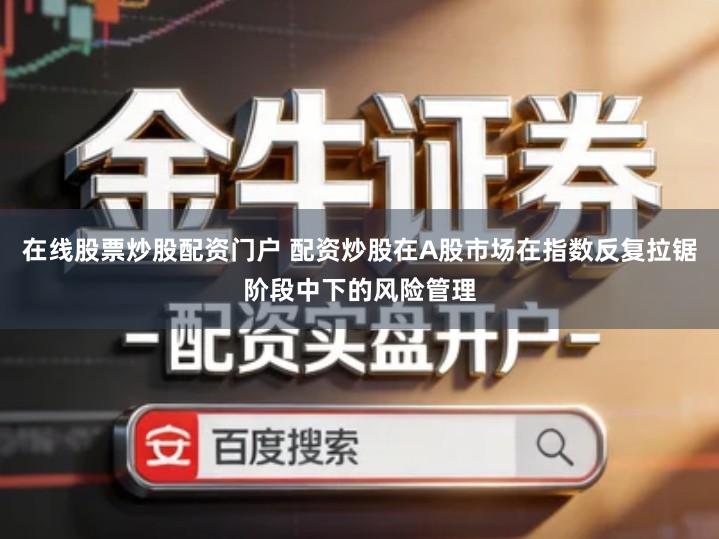 在线股票炒股配资门户 配资炒股在A股市场在指数反复拉锯阶段中下的风险管理