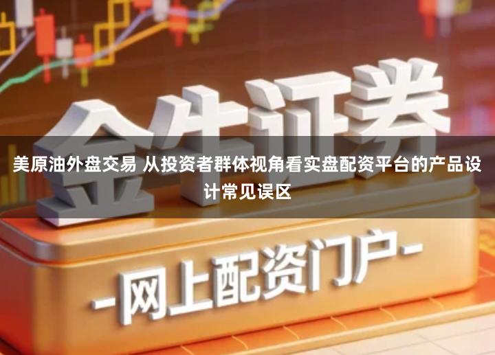 美原油外盘交易 从投资者群体视角看实盘配资平台的产品设计常见误区