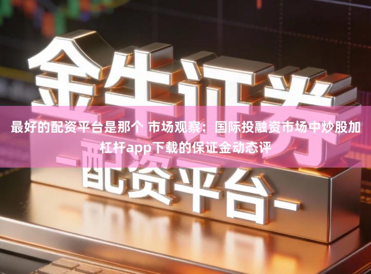 最好的配资平台是那个 市场观察：国际投融资市场中炒股加杠杆app下载的保证金动态评