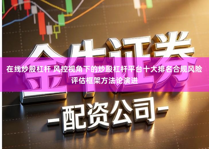 在线炒股杠杆 风控视角下的炒股杠杆平台十大排名合规风险评估框架方法论演进