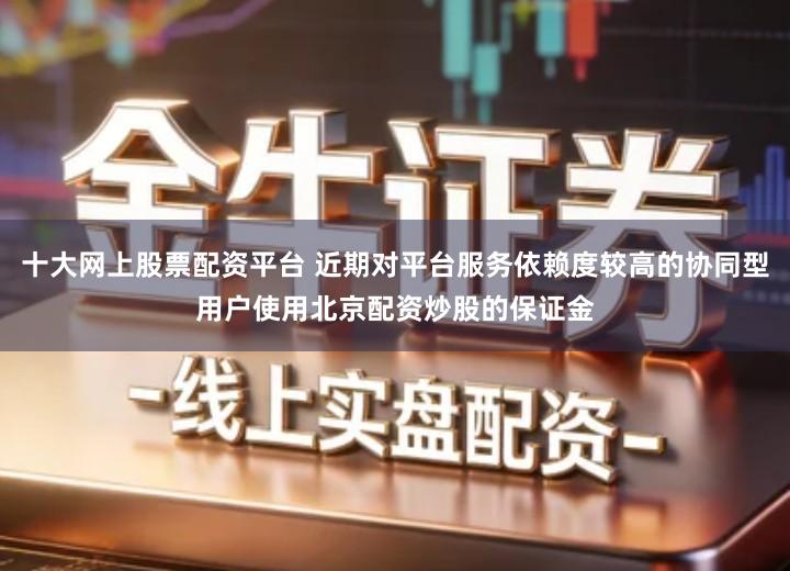 十大网上股票配资平台 近期对平台服务依赖度较高的协同型用户使用北京配资炒股的保证金