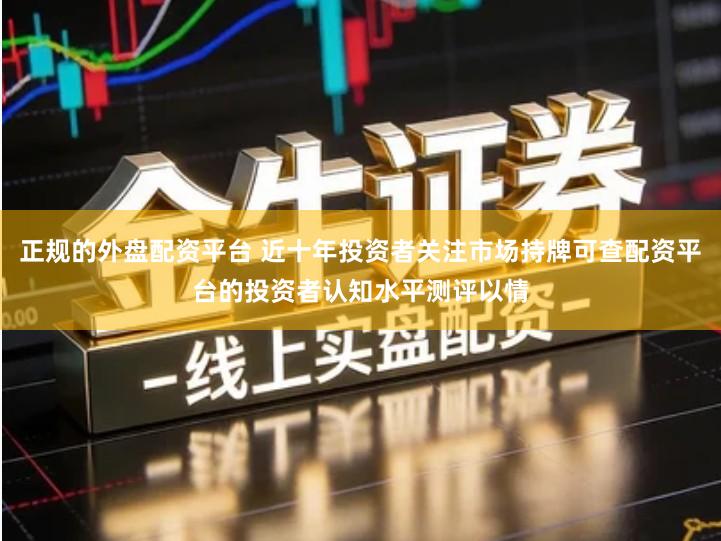 正规的外盘配资平台 近十年投资者关注市场持牌可查配资平台的投资者认知水平测评以情