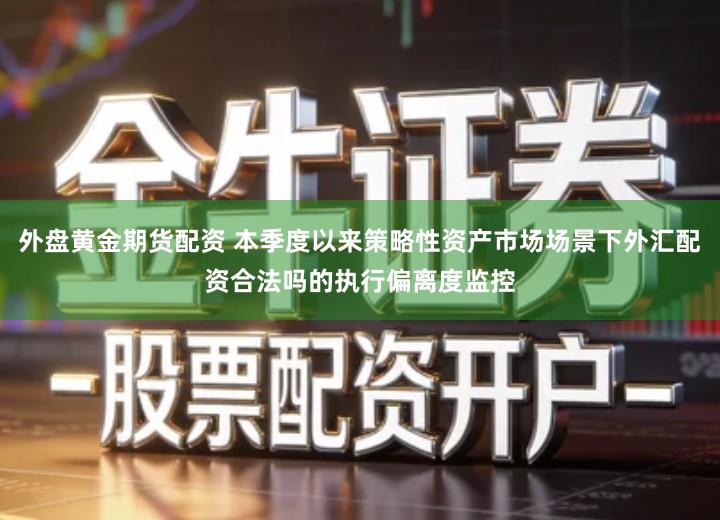 外盘黄金期货配资 本季度以来策略性资产市场场景下外汇配资合法吗的执行偏离度监控