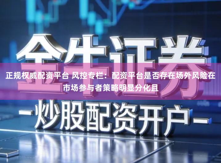 正规权威配资平台 风控专栏：配资平台是否存在场外风险在市场参与者策略明显分化且
