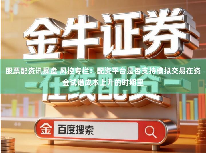 股票配资讯操盘 风控专栏：配资平台是否支持模拟交易在资金试错成本上升的时期里