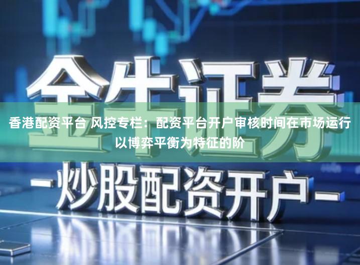 香港配资平台 风控专栏：配资平台开户审核时间在市场运行以博弈平衡为特征的阶